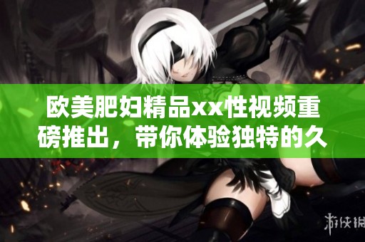 欧美肥妇精品xx性视频重磅推出，带你体验独特的****久精彩内容