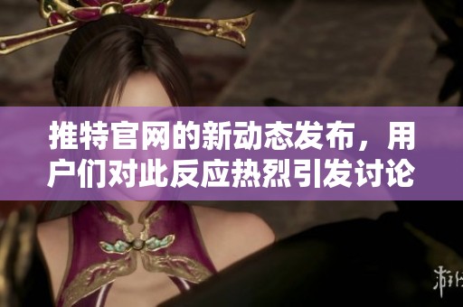 推特官网的新动态发布，用户们对此反应热烈引发讨论