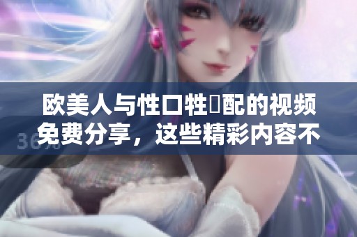 欧美人与性口牲恔配的视频免费分享，这些精彩内容不容错过！