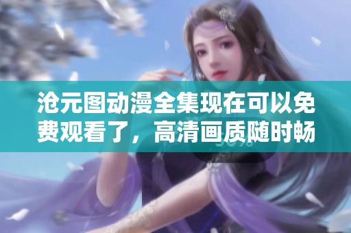 沧元图动漫全集现在可以免费观看了，高清画质随时畅享动漫乐趣