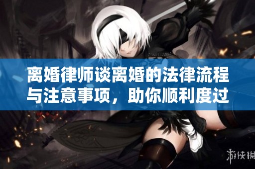 离婚律师谈离婚的法律流程与注意事项，助你顺利度过这一阶段