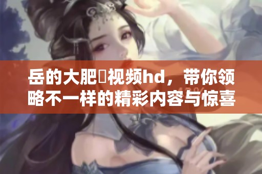 岳的大肥坹视频hd，带你领略不一样的精彩内容与惊喜体验
