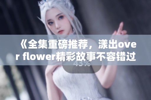 《全集重磅推荐，漾出over flower精彩故事不容错过》