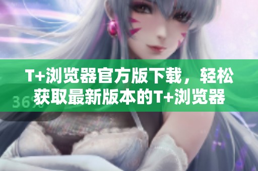 T+浏览器官方版下载，轻松获取最新版本的T+浏览器
