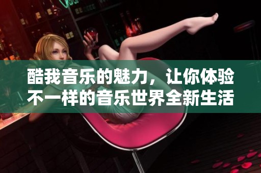 酷我音乐的魅力，让你体验不一样的音乐世界全新生活方式