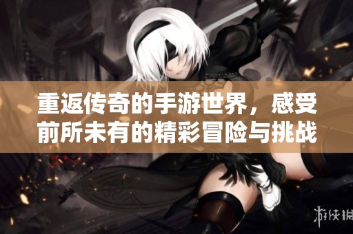 重返传奇的手游世界，感受前所未有的精彩冒险与挑战