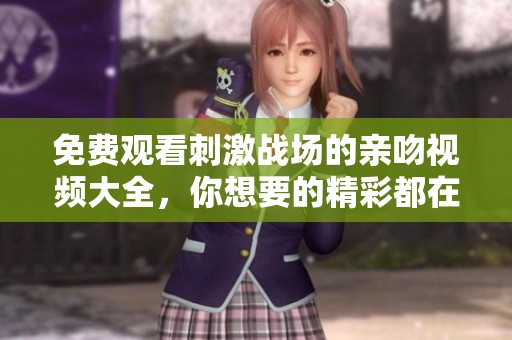 免费观看刺激战场的亲吻视频大全，你想要的精彩都在这里！