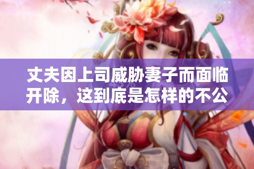 丈夫因上司威胁妻子而面临开除，这到底是怎样的不公正对待呢