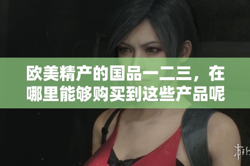 欧美精产的国品一二三，在哪里能够购买到这些产品呢
