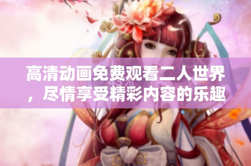 高清动画免费观看二人世界，尽情享受精彩内容的乐趣与魅力