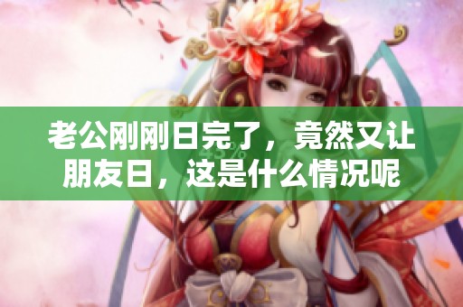 老公刚刚日完了，竟然又让朋友日，这是什么情况呢