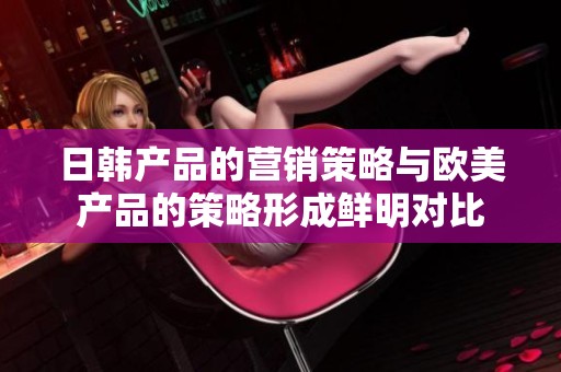 日韩产品的营销策略与欧美产品的策略形成鲜明对比
