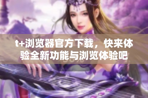 t+浏览器官方下载，快来体验全新功能与浏览体验吧
