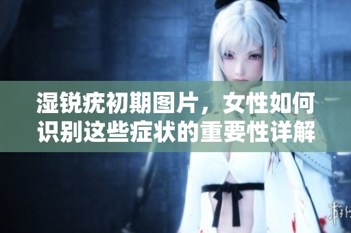 湿锐疣初期图片，女性如何识别这些症状的重要性详解