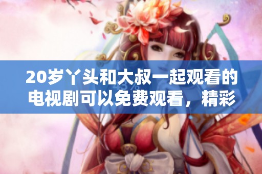 20岁丫头和大叔一起观看的电视剧可以免费观看，精彩内容不容错过