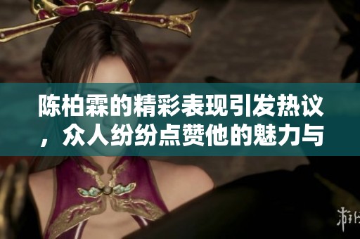 陈柏霖的精彩表现引发热议，众人纷纷点赞他的魅力与才华