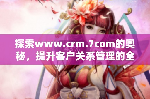 探索www.crm.7com的奥秘，提升客户关系管理的全新体验