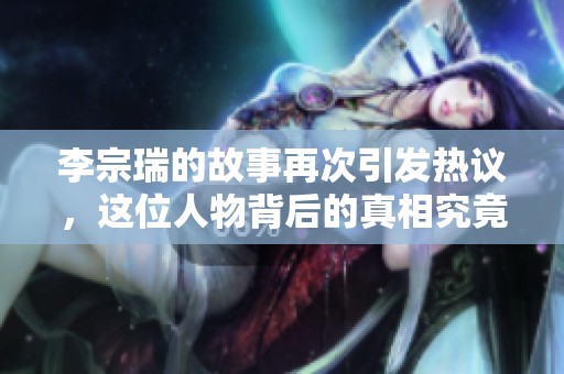 李宗瑞的故事再次引发热议，这位人物背后的真相究竟是什么呢
