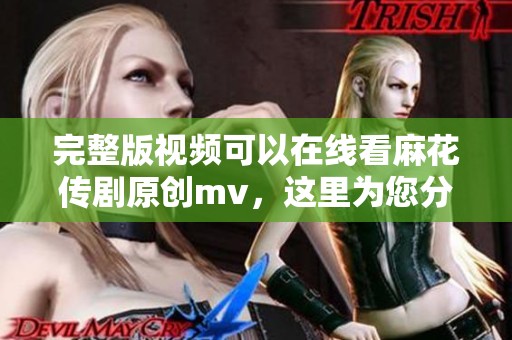 完整版视频可以在线看麻花传剧原创mv，这里为您分享详细内容
