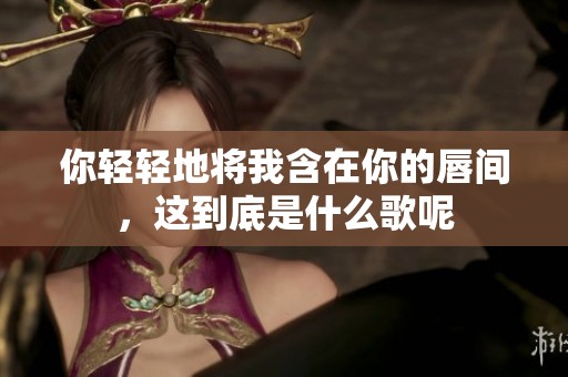 你轻轻地将我含在你的唇间，这到底是什么歌呢