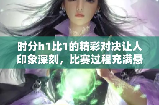 时分h1比1的精彩对决让人印象深刻，比赛过程充满悬念和紧张感