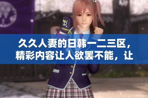 **人妻的日韩一二三区，精彩内容让人欲罢不能，让我们一同探索吧！