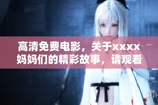高清免费电影，关于xxxx妈妈们的精彩故事，请观看777这个影片