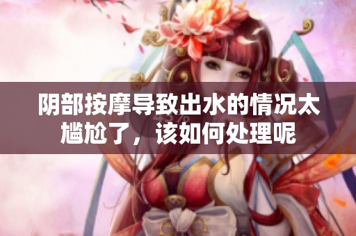 阴部按摩导致出水的情况太尴尬了，该如何处理呢