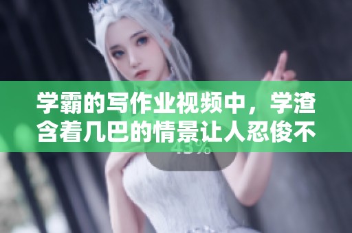 学霸的写作业视频中，学渣含着几巴的情景让人忍俊不禁
