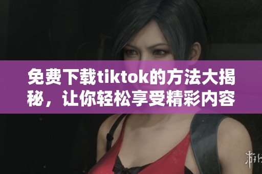 免费下载tiktok的方法大揭秘，让你轻松享受精彩内容
