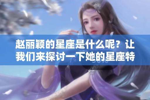 赵丽颖的星座是什么呢？让我们来探讨一下她的星座特点。