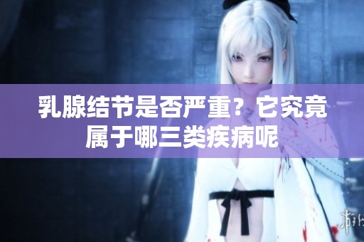 乳腺结节是否严重？它究竟属于哪三类疾病呢