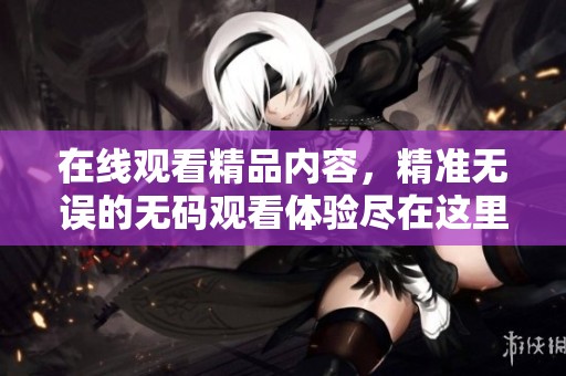 在线观看精品内容，精准无误的**观看体验尽在这里