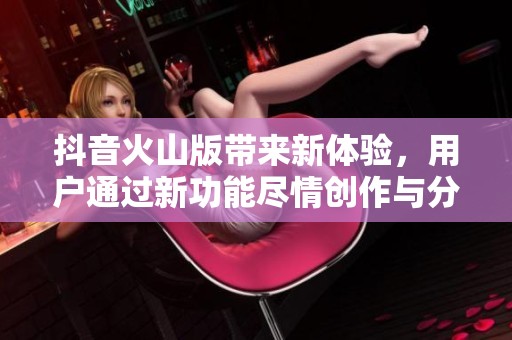抖音火山版带来新体验，用户通过新功能尽情创作与分享