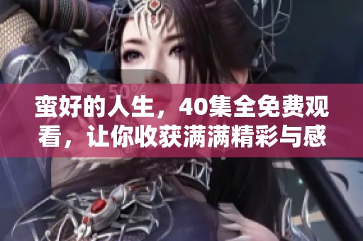 蛮好的人生，40集全免费观看，让你收获满满精彩与感动！