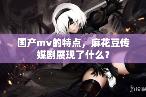 国产mv的特点，麻花豆传媒剧展现了什么？