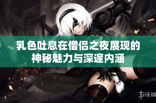 乳色吐息在僧侣之夜展现的神秘魅力与深邃内涵