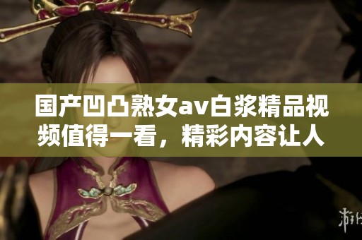 国产凹凸熟女**白浆精品视频值得一看，精彩内容让人感到惊喜与期待