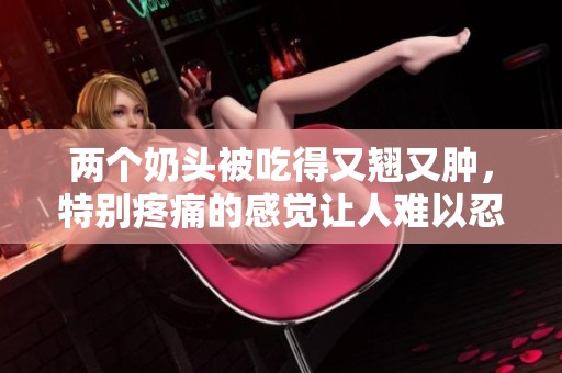 两个奶头被吃得又翘又肿，特别疼痛的感觉让人难以忍受