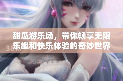 甜瓜游乐场，带你畅享无限乐趣和快乐体验的奇妙世界