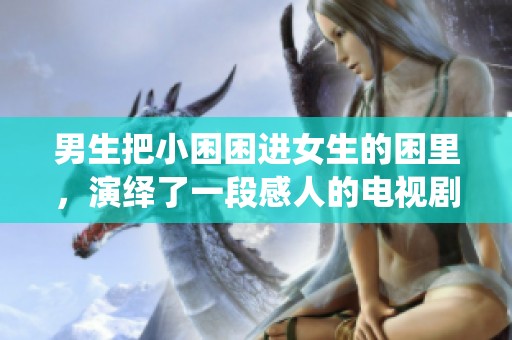 男生把小困困进女生的困里，演绎了一段感人的电视剧故事