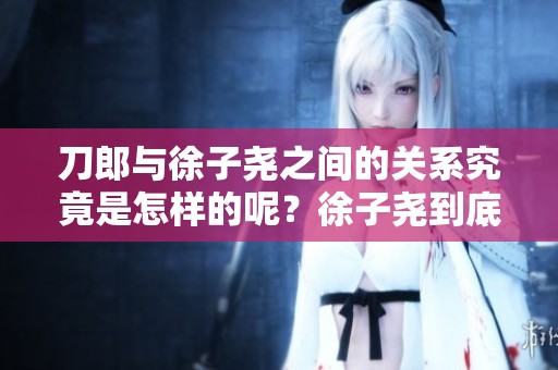 刀郎与徐子尧之间的关系究竟是怎样的呢？徐子尧到底是刀郎的什么人呢？