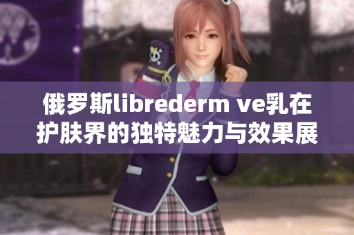 俄罗斯librederm ve乳在护肤界的独特魅力与效果展现