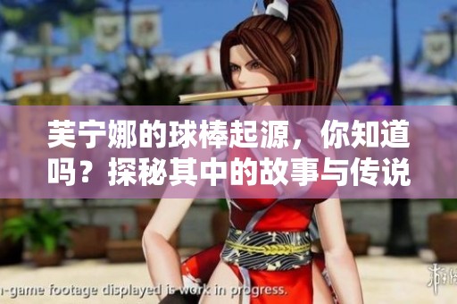 芙宁娜的球棒起源，你知道吗？探秘其中的故事与传说！