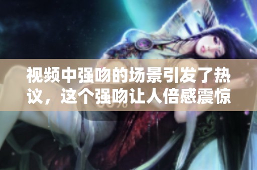 视频中强吻的场景引发了热议，这个强吻让人倍感震惊