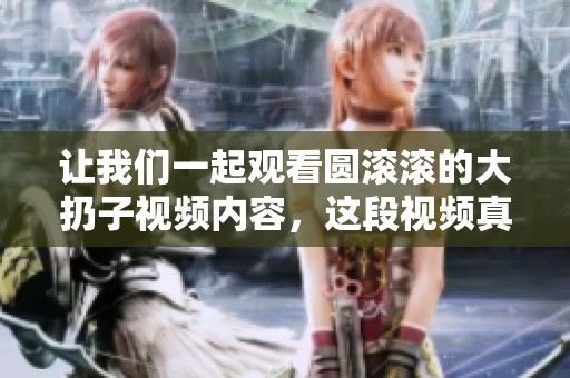 让我们一起观看圆滚滚的大扔子视频内容，这段视频真是精彩纷呈！