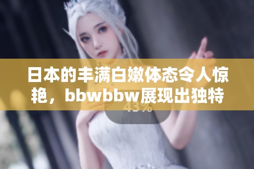 日本的丰满白嫩体态令人惊艳，bbwbbw展现出独特的魅力与风情