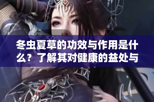冬虫夏草的功效与作用是什么？了解其对健康的益处与价值。