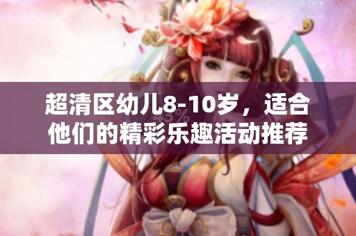 超清区幼儿8-10岁，适合他们的精彩乐趣活动推荐