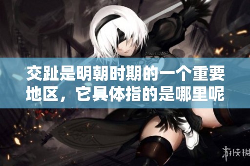 交趾是明朝时期的一个重要地区，它具体指的是哪里呢